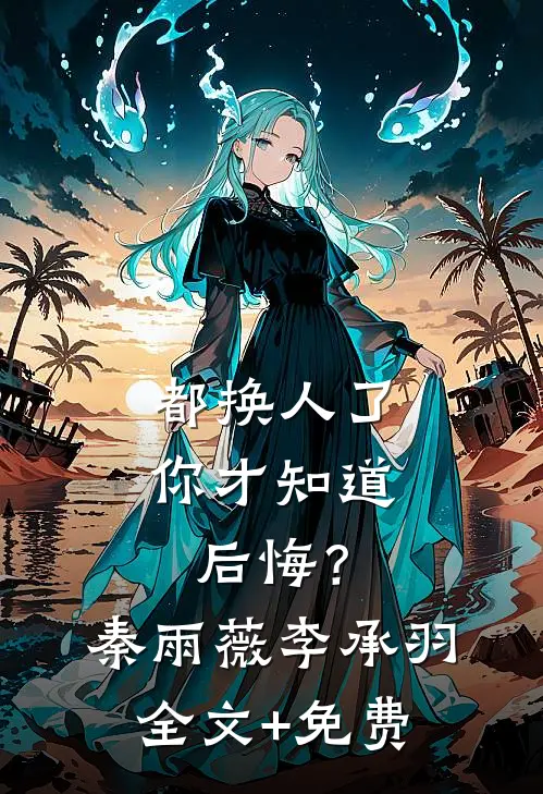 都换人了，你才知道后悔？秦雨薇李承羽全文+免费