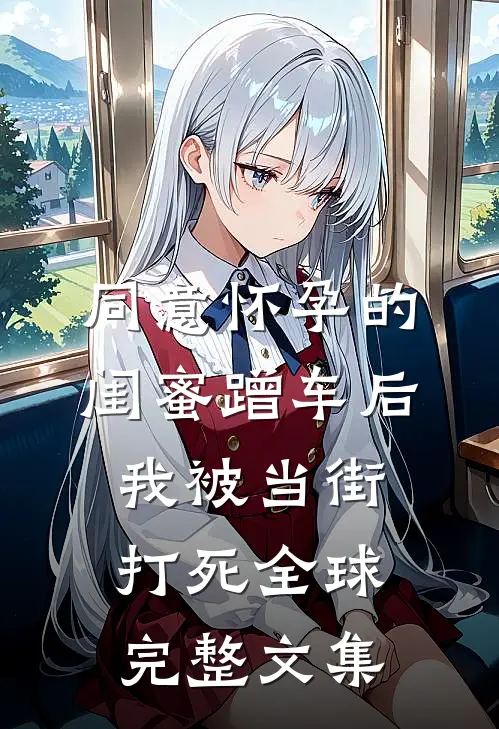 同意怀孕的闺蜜蹭车后，我被当街打死全球完整文集