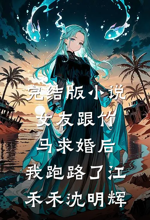 完结版小说女友跟竹马求婚后，我跑路了江禾禾沈明辉