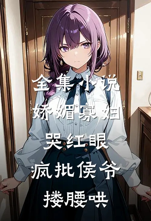 全集小说娇媚寡妇哭红眼，疯批侯爷搂腰哄