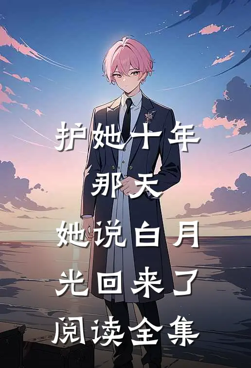护她十年，那天，她说白月光回来了阅读全集