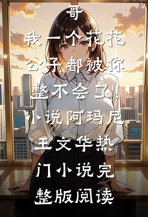 哥，我一个花花公子都被你整不会了！小说阿玛尼王文华热门小说完整版阅读