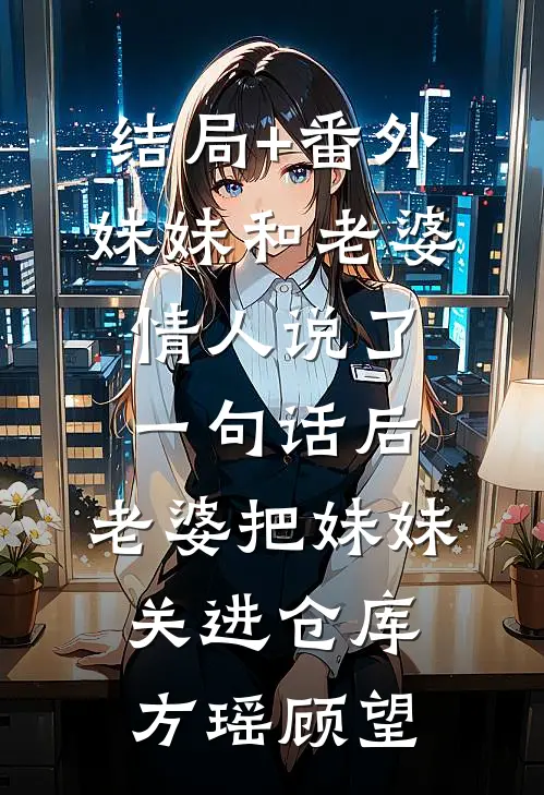 结局+番外妹妹和老婆情人说了一句话后，老婆把妹妹关进仓库方瑶顾望