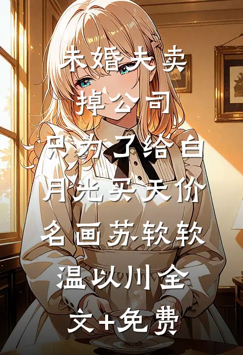未婚夫卖掉公司，只为了给白月光买天价名画苏软软温以川全文+免费