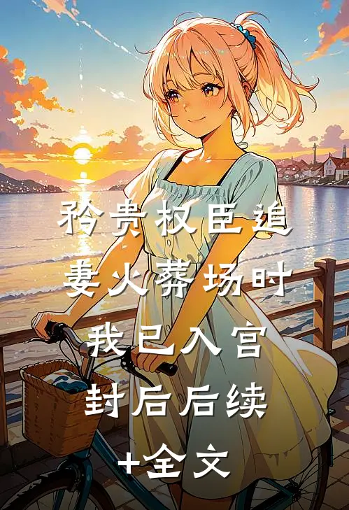 矜贵权臣追妻火葬场时，我已入宫封后后续+全文