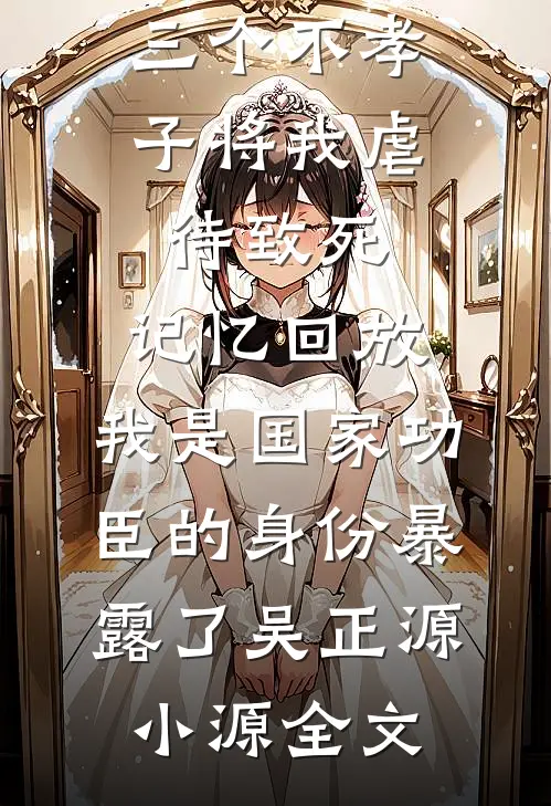 三个不孝子将我虐待致死，记忆回放，我是国家功臣的身份暴露了吴正源小源全文