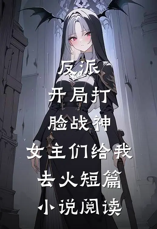 反派：开局打脸战神，女主们给我去火短篇小说阅读