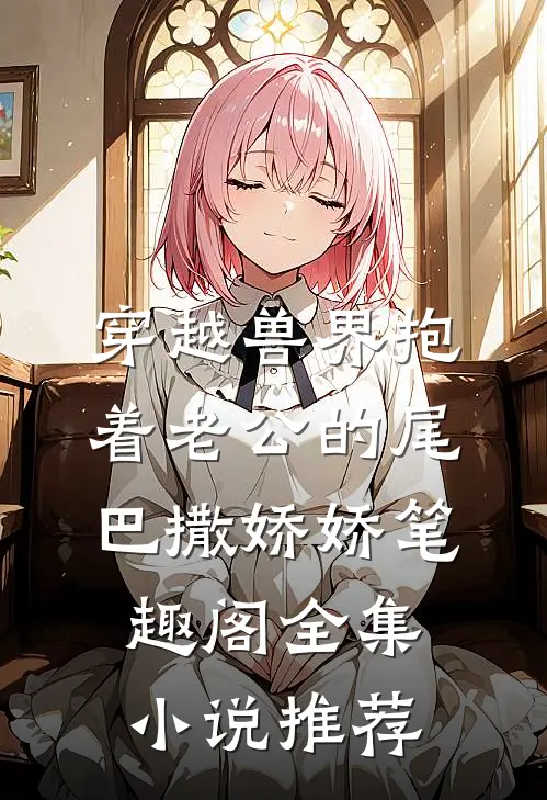 穿越兽界抱着老公的尾巴撒娇娇笔趣阁全集小说推荐