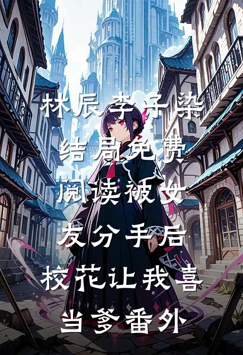 林辰李子染结局免费阅读被女友分手后，校花让我喜当爹番外