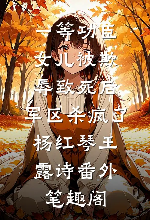 一等功臣女儿被欺辱致死后，军区杀疯了：杨红琴王露诗番外笔趣阁