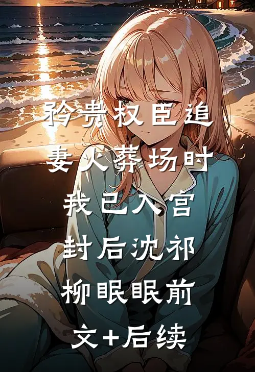 矜贵权臣追妻火葬场时，我已入宫封后沈祁柳眠眠前文+后续