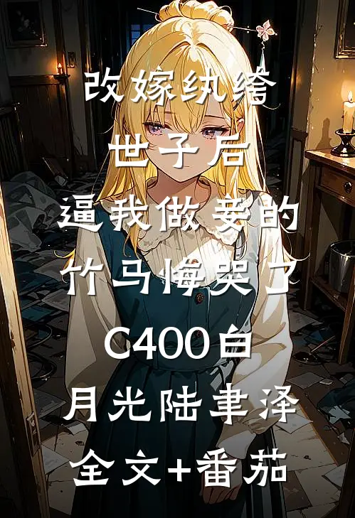 改嫁纨绔世子后，逼我做妾的竹马悔哭了C400白月光陆聿泽全文+番茄