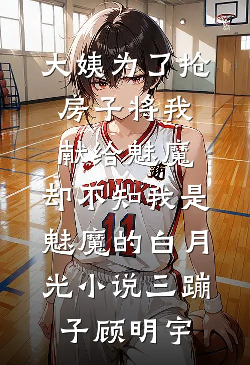 大姨为了抢房子将我献给魅魔，却不知我是魅魔的白月光小说三蹦子顾明宇