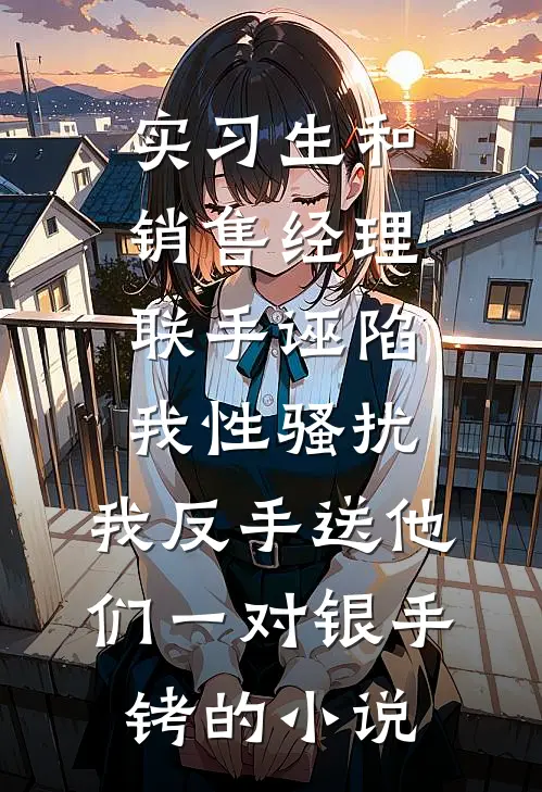 实习生和销售经理联手诬陷我性骚扰，我反手送他们一对银手铐的小说