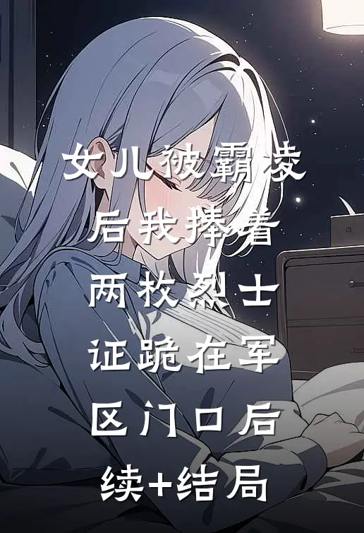 女儿被霸凌后我捧着两枚烈士证跪在军区门口后续+结局
