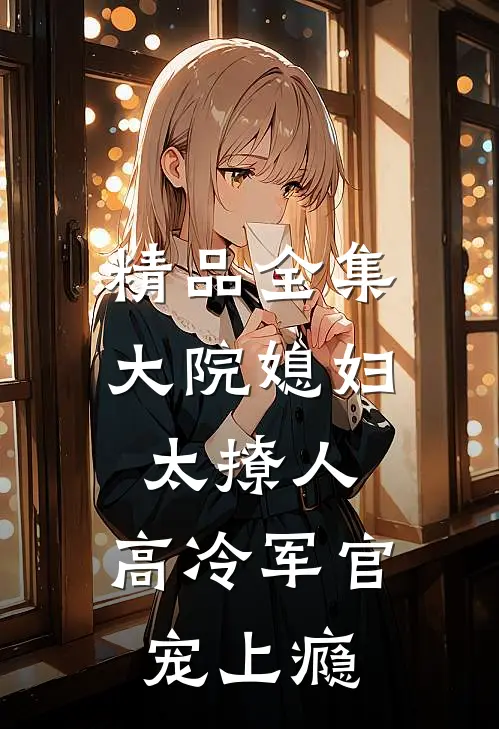 精品全集大院媳妇太撩人，高冷军官宠上瘾