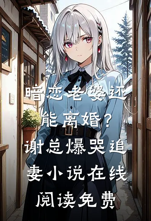 暗恋老婆还能离婚？谢总爆哭追妻小说在线阅读免费