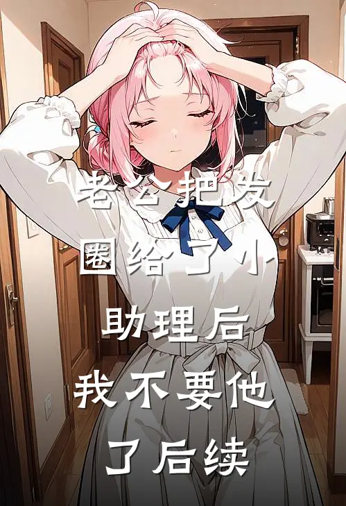 老公把发圈给了小助理后，我不要他了后续
