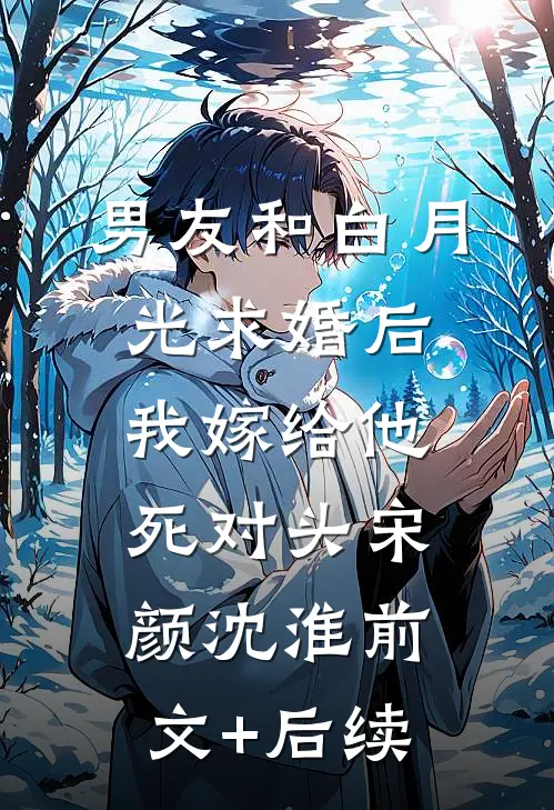 男友和白月光求婚后，我嫁给他死对头宋颜沈淮前文+后续