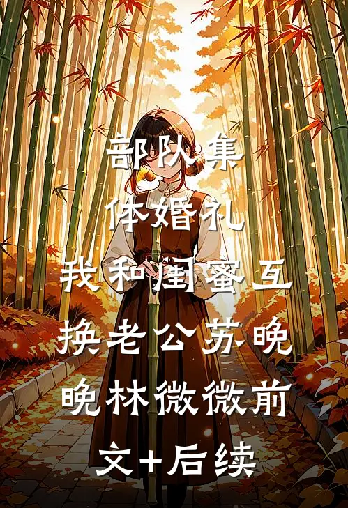 部队集体婚礼，我和闺蜜互换老公苏晚晚林微微前文+后续