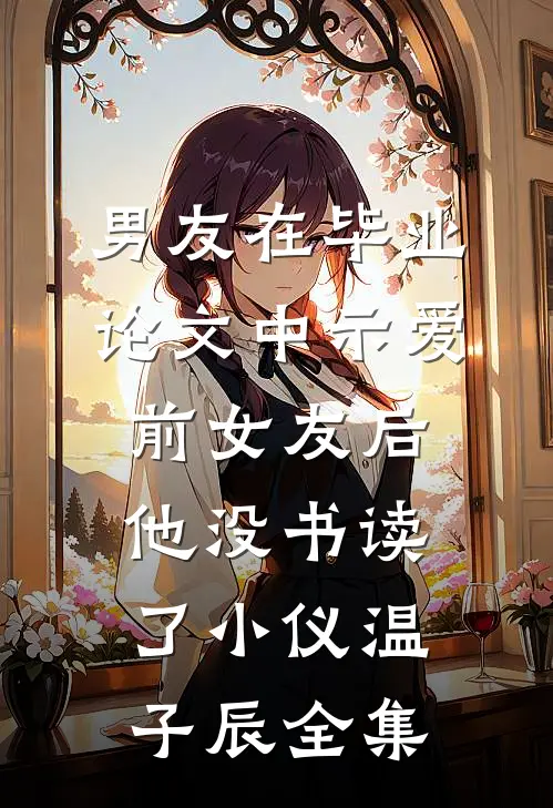 男友在毕业论文中示爱前女友后，他没书读了小仪温子辰 全集
