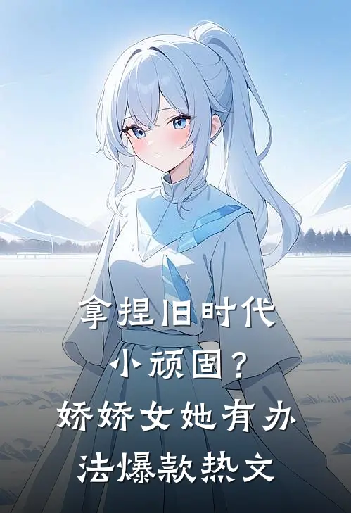 拿捏旧时代小顽固？娇娇女她有办法爆款热文