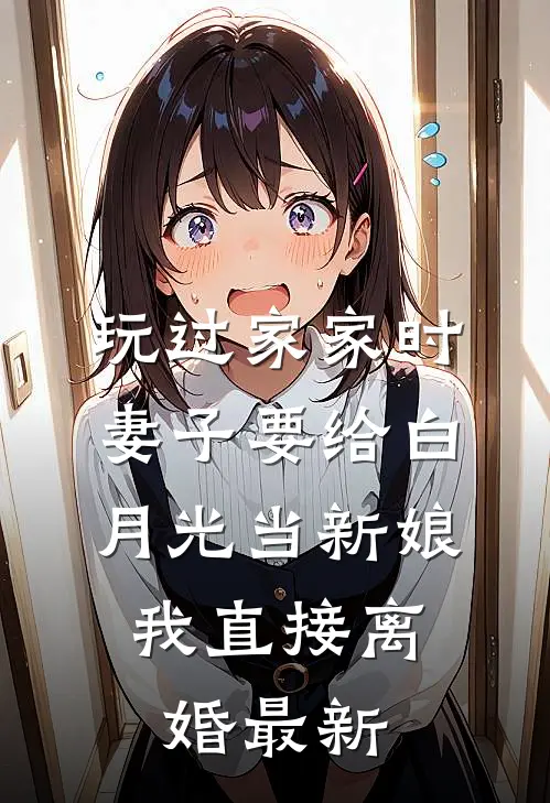 玩过家家时妻子要给白月光当新娘，我直接离婚最新