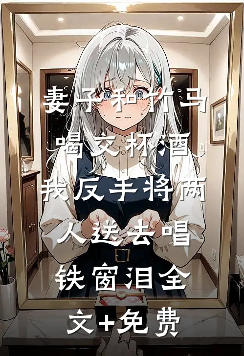 妻子和竹马喝交杯酒，我反手将两人送去唱铁窗泪全文+免费