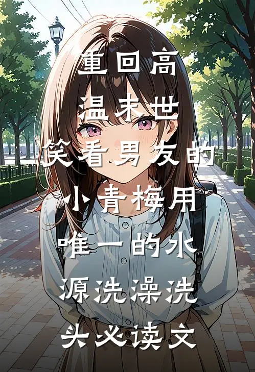重回高温末世，笑看男友的小青梅用唯一的水源洗澡洗头必读文