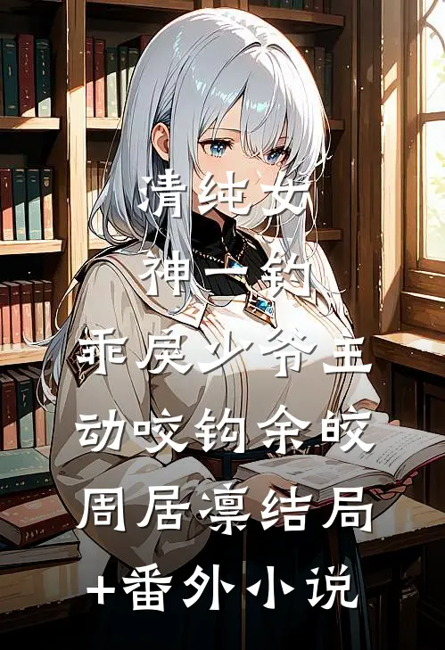 清纯女神一钓，乖戾少爷主动咬钩余皎周居凛结局+番外小说