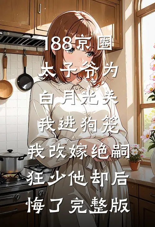 188京圈太子爷为白月光关我进狗笼，我改嫁绝嗣狂少他却后悔了完整版