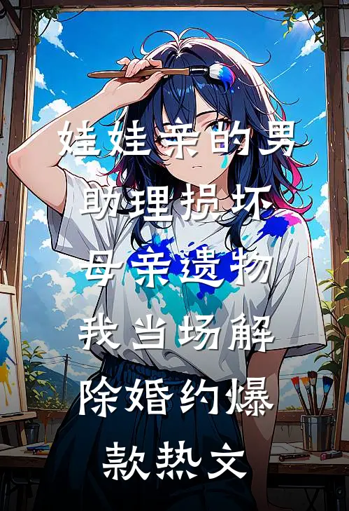 娃娃亲的男助理损坏母亲遗物，我当场解除婚约爆款热文