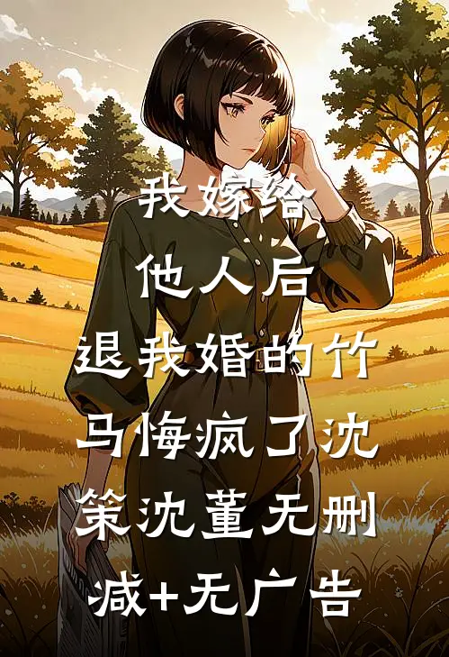我嫁给他人后，退我婚的竹马悔疯了沈策沈董无删减+无广告