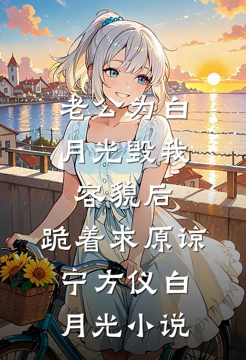 老公为白月光毁我容貌后，跪着求原谅宁方仪白月光小说