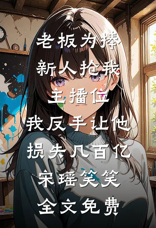 老板为捧新人抢我主播位，我反手让他损失几百亿宋瑶笑笑全文免费
