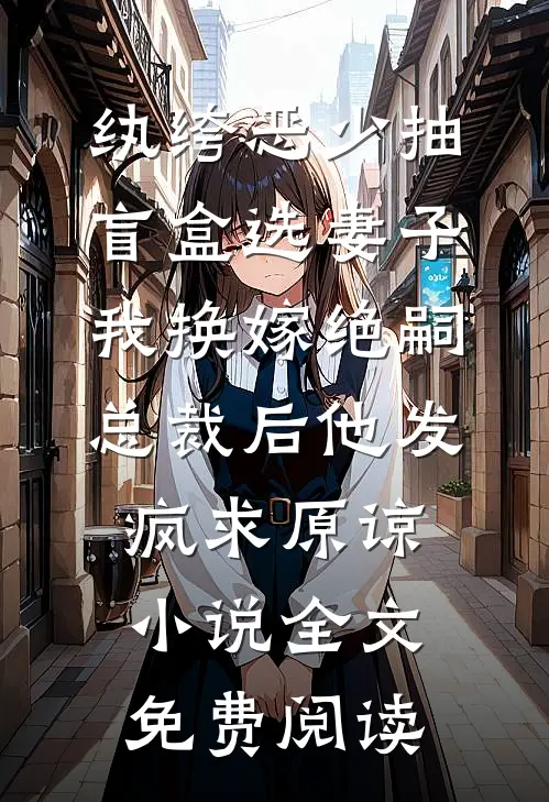 纨绔恶少抽盲盒选妻子，我换嫁绝嗣总裁后他发疯求原谅小说全文免费阅读