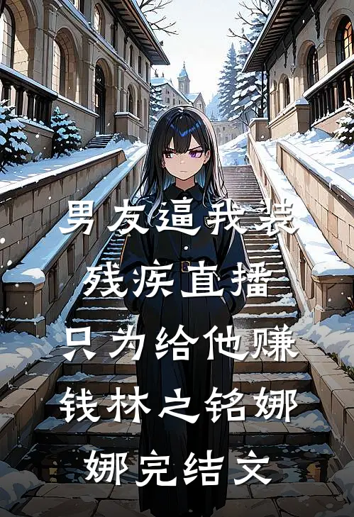男友逼我装残疾直播，只为给他赚钱林之铭娜娜完结文