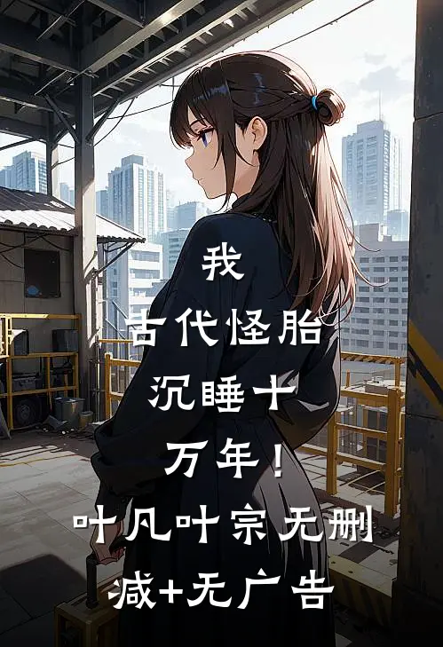 我，古代怪胎，沉睡十万年！叶凡叶宗无删减+无广告