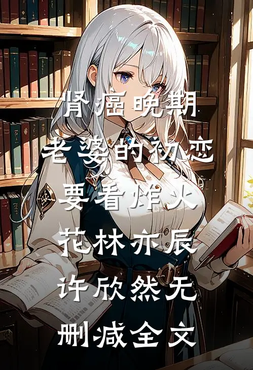 肾癌晚期，老婆的初恋要看炸火花林亦辰许欣然无删减全文