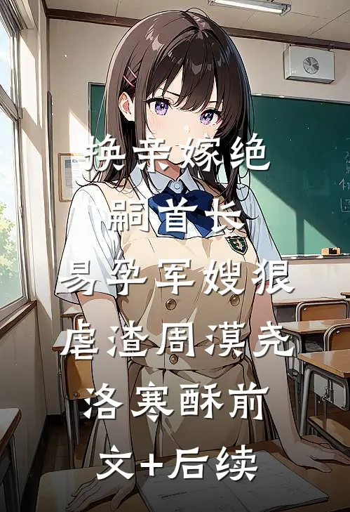 换亲嫁绝嗣首长，易孕军嫂狠虐渣周漠尧洛寒酥前文+后续