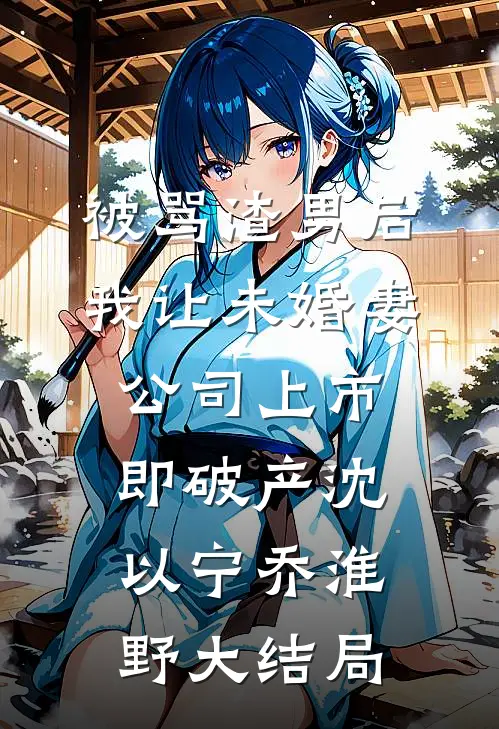 被骂渣男后，我让未婚妻公司上市即破产沈以宁乔淮野大结局
