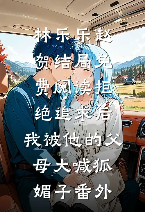 林乐乐赵贺结局免费阅读拒绝追求后，我被他的父母大喊狐媚子番外