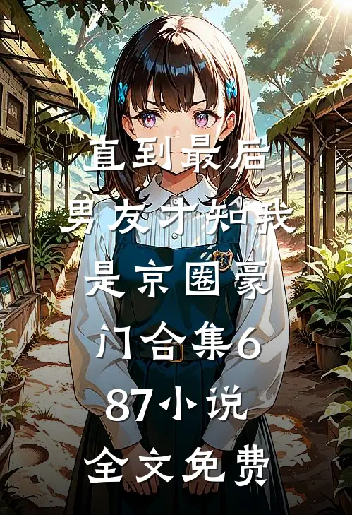 直到最后，男友才知我是京圈豪门合集687小说全文免费