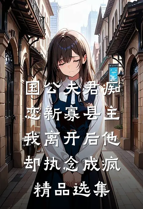 国公夫君痴恋新寡县主，我离开后他却执念成疯精品选集