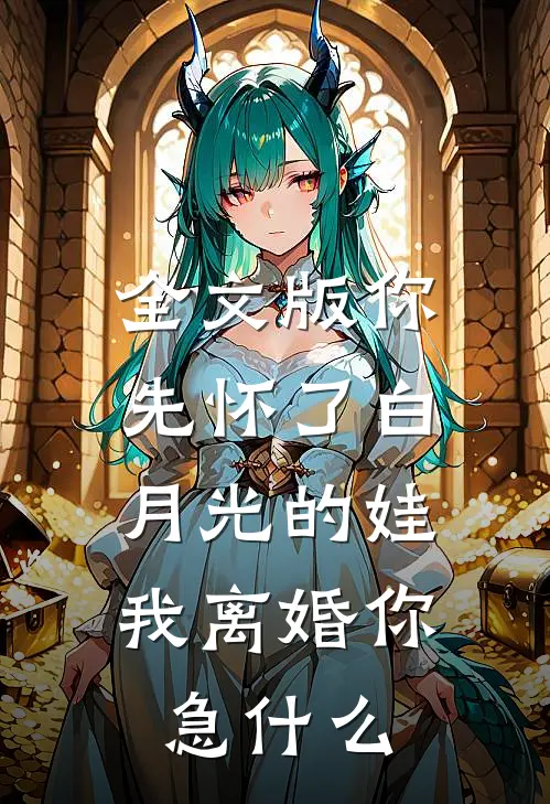 全文版你先怀了白月光的娃，我离婚你急什么
