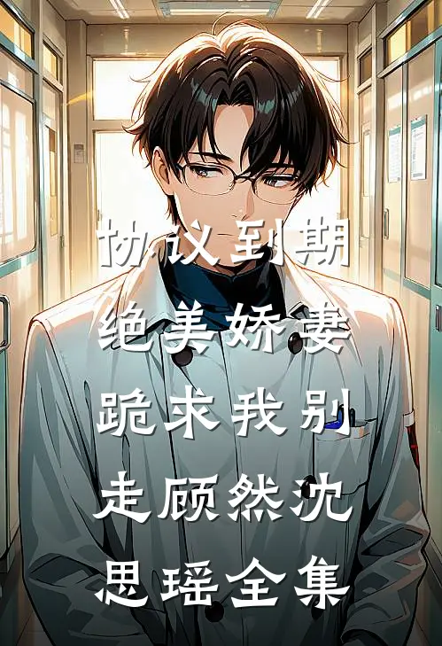 协议到期，绝美娇妻跪求我别走顾然沈思瑶全集