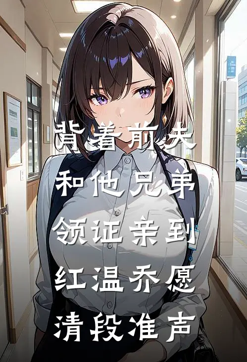 背着前夫，和他兄弟领证亲到红温乔愿清段准声