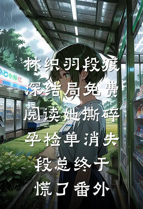 林织羽段渡深结局免费阅读她撕碎孕检单消失，段总终于慌了番外