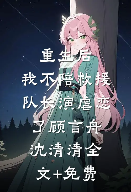 重生后，我不陪救援队长演虐恋了顾言舟沈清清全文+免费