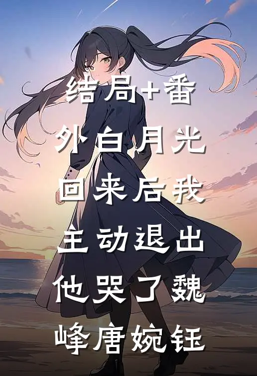 结局+番外白月光回来后我主动退出，他哭了魏峰唐婉钰
